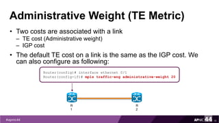 Administrative Weight (TE Metric)
• Two costs are associated with a link
– TE cost (Administrative weight)
– IGP cost
• The default TE cost on a link is the same as the IGP cost. We
can also configure as following:
18
Router(config)# interface ethernet 0/1
Router(config-if)# mpls traffic-eng administrative-weight 20
R
1
R
2
 
