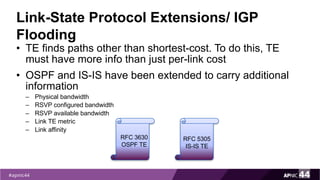 Link-State Protocol Extensions/ IGP
Flooding
• TE finds paths other than shortest-cost. To do this, TE
must have more info than just per-link cost
• OSPF and IS-IS have been extended to carry additional
information
– Physical bandwidth
– RSVP configured bandwidth
– RSVP available bandwidth
– Link TE metric
– Link affinity
RFC 3630
OSPF TE
RFC 5305
IS-IS TE
 