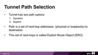 Tunnel Path Selection
• Tunnel has two path options
1. Dynamic
2. Explicit
• Path is a set of next-hop addresses (physical or loopbacks) to
destination
• This set of next-hops is called Explicit Route Object (ERO)
 