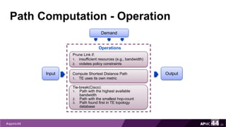 Path Computation - Operation
29
Demand
Input
Prune Link if:
1. insufficient resources (e.g., bandwidth)
2. violates policy constraints
Compute Shortest Distance Path
1. TE uses its own metric
Tie-break(Cisco):
1. Path with the highest available
bandwidth
2. Path with the smallest hop-count
3. Path found first in TE topology
database
Output
Operations
 