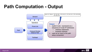 Path Computation - Output
30
Output
1. explicit route - expressed as a
sequence of router IP addresses
• interface addresses
• loopback address
2. used as an input to the path
setup component
 