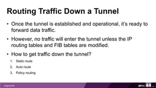 Routing Traffic Down a Tunnel
• Once the tunnel is established and operational, it’s ready to
forward data traffic.
• However, no traffic will enter the tunnel unless the IP
routing tables and FIB tables are modified.
• How to get traffic down the tunnel?
1. Static route
2. Auto route
3. Policy routing
35
 
