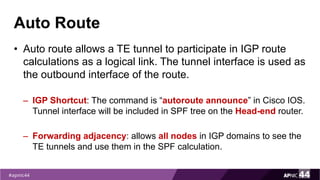 Auto Route
• Auto route allows a TE tunnel to participate in IGP route
calculations as a logical link. The tunnel interface is used as
the outbound interface of the route.
– IGP Shortcut: The command is “autoroute announce” in Cisco IOS.
Tunnel interface will be included in SPF tree on the Head-end router.
– Forwarding adjacency: allows all nodes in IGP domains to see the
TE tunnels and use them in the SPF calculation.
 