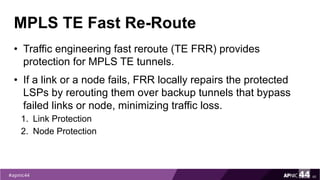 MPLS TE Fast Re-Route
• Traffic engineering fast reroute (TE FRR) provides
protection for MPLS TE tunnels.
• If a link or a node fails, FRR locally repairs the protected
LSPs by rerouting them over backup tunnels that bypass
failed links or node, minimizing traffic loss.
1. Link Protection
2. Node Protection
46
 