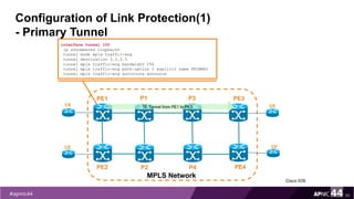 Configuration of Link Protection(1)
- Primary Tunnel
50
interface tunnel 100
ip unnumbered loopback0
tunnel mode mpls traffic-eng
tunnel destination 3.3.3.3
tunnel mpls traffic-eng bandwidth 256
tunnel mpls traffic-eng path-option 1 explicit name PRIMARY
tunnel mpls traffic-eng autoroute announce
PE1
PE2
MPLS Network
PE3
PE4
P1
P2
CE
CE
CE
CE
TE Tunnel from PE1 to PE3
P3
P4
Cisco IOS
 