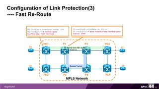 Configuration of Link Protection(3)
---- Fast Re-Route
52
P1(config)# interface te 0/0/12
P1(config-if)# mpls traffic-eng backup-path
tunnel 1000
PE1(config)# interface tunnel 100
PE1(config-if)# tunnel mpls
traffic-eng fast-reroute
PE1
PE2
MPLS Network
PE3
PE4
P1
P2
CE
CE
CE
CE
TE Tunnel from PE1 to PE3
P3
P4
Bypass Tunnel
TE0/0/12
 
