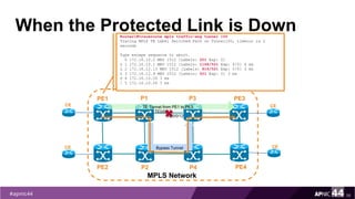 When the Protected Link is Down
56
PE1
PE2
MPLS Network
PE3
PE4
P1
P2
CE
CE
CE
CE
TE Tunnel from PE1 to PE3
P3
P4
TE0/0/12
TE0/0/12
Router1#traceroute mpls traffic-eng tunnel 100
Tracing MPLS TE Label Switched Path on Tunnel100, timeout is 2
seconds
Type escape sequence to abort.
0 172.16.10.2 MRU 1512 [Labels: 201 Exp: 0]
L 1 172.16.10.1 MRU 1512 [Labels: 1108/521 Exp: 0/0] 4 ms
L 2 172.16.12.13 MRU 1512 [Labels: 816/521 Exp: 0/0] 3 ms
L 3 172.16.12.9 MRU 1512 [Labels: 521 Exp: 0] 3 ms
D 4 172.16.10.26 3 ms
! 5 172.16.10.26 3 ms
Bypass Tunnel
 
