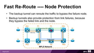 Fast Re-Route ---- Node Protection
• The backup tunnel can reroute the traffic to bypass the failure node.
• Backup tunnels also provide protection from link failures, because
they bypass the failed link and the node.
60
PE1
PE2
MPLS Network
PE3
PE4
P1
P2
CE
CE
CE
CE
TE Tunnel from PE1 to PE3
P3
P4
Bypass Tunnel
Traffic flow
 