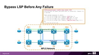 Bypass LSP Before Any Failure
62
PE1
PE2
MPLS Network
PE3
PE4
P1
P2
CE
CE
CE
CE
TE Tunnel from PE1 to PE3
P3
P4
Bypass Tunnel
P1#traceroute mpls traffic-eng tunnel 1500
Tracing MPLS TE Label Switched Path on Tunnel100, timeout is
2 seconds
Type escape sequence to abort.
0 172.16.12.14 MRU 1512 [Labels: 1113 Exp: 0]
L 1 172.16.12.13 MRU 1512 [Labels: 804 Exp: 0] 4 ms
L 2 172.16.12.9 MRU 1512 [Labels: 616 Exp: 0] 3 ms
L 3 172.16.12.18 MRU 1500 [Labels: implicit-null Exp: 0] 4
ms
! 4 172.16.10.33 4 ms
 