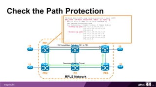 Check the Path Protection
70
PE1
PE2
MPLS Network
PE3
PE4
P1
P2
TE Tunnel Main Path from PE1 to PE3CE
CE
CE
CESecondary Path for Tunnel
PE1#show mpls traffic-eng tunnels protection | begin t2000
PE1_t2000 LSP Head, Tunnel2000, Admin: up, Oper: up
Src 172.16.15.2, Dest 172.16.15.4, Instance 10
Fast Reroute Protection: None
Path Protection: 0 Common Link(s), 0 Common Node(s)
Primary lsp path:172.16.12.1 172.16.12.2
172.16.10.25 172.16.10.26
172.16.15.4
Protect lsp path:172.16.12.14 172.16.12.13
172.16.12.10 172.16.12.9
172.16.12.17 172.16.12.18
172.16.10.34 172.16.10.33
172.16.15.4
......
 