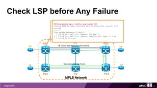 Check LSP before Any Failure
71
PE1
PE2
MPLS Network
PE3
PE4
P1
P2
TE Tunnel Main Path from PE1 to PE3CE
CE
CE
CESecondary Path for Tunnel
PE1#traceroute mpls traffic-eng tunnel 100
Tracing MPLS TE Label Switched Path on Tunnel100, timeout is 2
seconds
......
Type escape sequence to abort.
0 172.16.12.1 MRU 1512 [Labels: 501 Exp: 0]
L 1 172.16.12.2 MRU 1500 [Labels: implicit-null Exp: 0] 5 ms
! 2 172.16.10.26 4 ms
 
