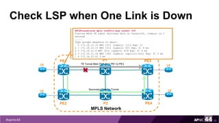 Check LSP when One Link is Down
72
PE1
PE2
MPLS Network
PE3
PE4
P1
P2
TE Tunnel Main Path from PE1 to PE3CE
CE
CE
CESecondary Path for Tunnel
PE1#traceroute mpls traffic-eng tunnel 100
Tracing MPLS TE Label Switched Path on Tunnel100, timeout is 2
seconds
......
Type escape sequence to abort.
0 172.16.12.14 MRU 1512 [Labels: 1113 Exp: 0]
L 1 172.16.12.13 MRU 1512 [Labels: 811 Exp: 0] 4 ms
L 2 172.16.12.9 MRU 1512 [Labels: 619 Exp: 0] 4 ms
L 3 172.16.12.18 MRU 1500 [Labels: implicit-null Exp: 0] 3 ms
! 4 172.16.10.33 3 ms
 