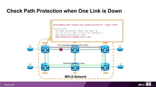 Check Path Protection when One Link is Down
73
PE1
PE2
MPLS Network
PE3
PE4
P1
P2
TE Tunnel Main Path from PE1 to PE3CE
CE
CE
CESecondary Path for Tunnel
Router2#show mpls traffic-eng tunnels protection | begin t2000
Router2_t2000
LSP Head, Tunnel2000, Admin: up, Oper: up
Src 172.16.15.2, Dest 172.16.15.4, Instance 11
Fast Reroute Protection: None
Path Protection: Backup lsp in use.
 