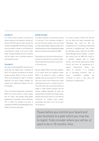 RELIABILITY                                        BEYOND THE WAN
In a climate where business continuity and         In an age of austerity it is sometimes too easy       So is there a solution in vPLS? Yes. But drill
system resilience is all important, consider too   to ‘knee-jerk’ to the marketing message of            into the detail and really understand how
the fact that vPLS relies on static routing. The   low cost. But buyer beware. Not only should           challenging     that   could        be    with    the
meshed, managed mPLS architecture of leading       you fully consider hidden charges and total cost of   complexities of N-1 considerations (everything
service providers is dynamic, self-healing and     ownership issues, but more importantly, technology    connected to everything else). Then consider
automatically re-routes in the event of fibre      advisors should also look beyond the WAN.             the alternative solution offered by the mPLS
break. Consider therefore the time to fix vPLS                                                           based managed Service Provider: a solution
and the hidden costs of potential downtime         Pause before you commit your board and your           that cleverly uses the WAN (the cloud) as
and engineering costs.                             business to a path which you may live to regret.      a   seamless      upgrade      path       to   hosted
                                                   Fully consider where you will be, or want to be       services - voice services, data services, Unified
SCALABILITY                                        in 18 months’ time.                                   Comms and more. All underpinned by a
As a Layer 3 technology, mPLS will scale more                                                            support       infrastructure        whose        very
easily than the capped Layer 2 attributes of       Ask your Support Partner some basic questions.        reason    for   existence      is    to    unburden
vPLS. An important consideration for growth        In 18 months when your telephone system               you of technology heartache. Easy to
hungry business. While it’s true to say that       (PBX) is life expired or needs a software             access,       immediately       available        and
vPLS can be developed to Layer 3, it involves      upgrade, what are your options? In 18 months          monitored 24 hours a day, every day.
additional cost which largely mitigates the        when your server room infrastructure needs            Simplicity in a complex world.
original price differential between the two        overhauling how much is it going to hurt? In
technologies.                                      18 months when your travel and subsistence
                                                   budget is under extreme pressure and the
There is one other fundamental consideration.      business suddenly appreciates the huge cost
While the current economic climate signals         saving benefits of Unified Comms (video calling,
pain for many it also provides strong growth       desktop sharing and more) as a cost effective
opportunity for acquisition driven businesses.     mechanism for avoiding trains, planes,
This is where the flexibility and ease of          automobiles and hotels, will it be too late?
scalability of the mPLS based managed Service      The list goes on.
model scores particularly well.


                                                      Pause before you commit your board and
                                                      your business to a path which you may live
                                                      to regret. Fully consider where you will be, or
                                                      want to be in 18 months’ time.
 