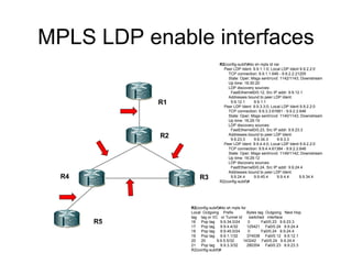 MPLS LDP enable interfaces R1 R2 R4 R3 R5 R2 (config-subif)#do sh mpls ld nei Peer LDP Ident: 9.9.1.1:0; Local LDP Ident 9.9.2.2:0 TCP connection: 9.9.1.1.646 - 9.9.2.2.21205 State: Oper; Msgs sent/rcvd: 1142/1143; Downstream Up time: 16:30:20 LDP discovery sources: FastEthernet0/0.12, Src IP addr: 9.9.12.1 Addresses bound to peer LDP Ident: 9.9.12.1  9.9.1.1  Peer LDP Ident: 9.9.3.3:0; Local LDP Ident 9.9.2.2:0 TCP connection: 9.9.3.3.61681 - 9.9.2.2.646 State: Oper; Msgs sent/rcvd: 1140/1143; Downstream Up time: 16:29:19 LDP discovery sources: FastEthernet0/0.23, Src IP addr: 9.9.23.3 Addresses bound to peer LDP Ident: 9.9.23.3  9.9.34.3  9.9.3.3  Peer LDP Ident: 9.9.4.4:0; Local LDP Ident 9.9.2.2:0 TCP connection: 9.9.4.4.61384 - 9.9.2.2.646 State: Oper; Msgs sent/rcvd: 1149/1142; Downstream Up time: 16:29:12 LDP discovery sources: FastEthernet0/0.24, Src IP addr: 9.9.24.4 Addresses bound to peer LDP Ident: 9.9.24.4  9.9.45.4  9.9.4.4  9.9.34.4  R2(config-subif)# R2 (config-subif)#do sh mpls for Local  Outgoing  Prefix  Bytes tag  Outgoing  Next Hop  tag  tag or VC  or Tunnel Id  switched  interface  16  Pop tag  9.9.34.0/24  0  Fa0/0.23  9.9.23.3  17  Pop tag  9.9.4.4/32  125421  Fa0/0.24  9.9.24.4  18  Pop tag  9.9.45.0/24  0  Fa0/0.24  9.9.24.4  19  Pop tag  9.9.1.1/32  374038  Fa0/0.12  9.9.12.1  20  20  9.9.5.5/32  143242  Fa0/0.24  9.9.24.4  21  Pop tag  9.9.3.3/32  280354  Fa0/0.23  9.9.23.3  R2(config-subif)# 