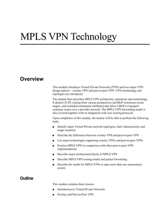 MPLS VPN Technology
Overview
This module introduces Virtual Private Networks (VPN) and two major VPN
design options – overlay VPN and peer-to-peer VPN. VPN terminology and
topologies are introduced.
The module then describes MPLS VPN architecture, operations and terminology.
It details CE-PE routing from various perspectives and BGP extensions (route
targets, and extended community attributes) that allow I-BGP to transport
customer routes over a provider network. The MPLS VPN forwarding model is
also covered together with its integration with core routing protocols.
Upon completion of this module, the learner will be able to perform the following
tasks:
■ Identify major Virtual Private network topologies, their characteristics and
usage scenarios
■ Describe the differences between overlay VPN and peer-to-peer VPN
■ List major technologies supporting overlay VPNs and peer-to-peer VPNs
■ Position MPLS VPN in comparison with other peer-to-peer VPN
implementations
■ Describe major architectural blocks of MPLS VPN
■ Describe MPLS VPN routing model and packet forwarding
■ Describe the model for MPLS VPNs to span more than one autonomous
system
Outline
This module contains these lessons:
■ Introduction to Virtual Private Networks
■ Overlay and Peer-to-Peer VPN
 