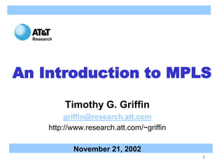 1
An Introduction to MPLS
Timothy G. Griffin
griffin@research.att.com
http://www.research.att.com/~griffin
November 21, 2002
Research
 