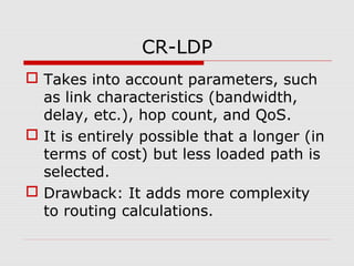 CR-LDP
 Takes into account parameters, such
as link characteristics (bandwidth,
delay, etc.), hop count, and QoS.
 It is entirely possible that a longer (in
terms of cost) but less loaded path is
selected.
 Drawback: It adds more complexity
to routing calculations.
 