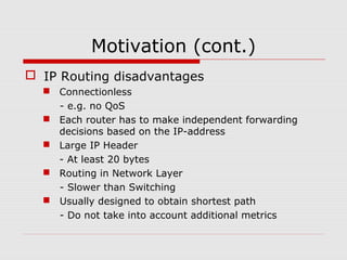 Motivation (cont.)
 IP Routing disadvantages
 Connectionless
- e.g. no QoS
 Each router has to make independent forwarding
decisions based on the IP-address
 Large IP Header
- At least 20 bytes
 Routing in Network Layer
- Slower than Switching
 Usually designed to obtain shortest path
- Do not take into account additional metrics
 