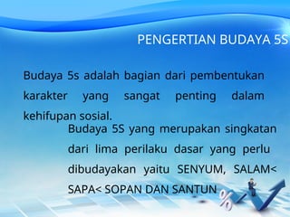 Budaya 5s adalah bagian dari pembentukan
karakter yang sangat penting dalam
kehifupan sosial.
PENGERTIAN BUDAYA 5S
Budaya 5S yang merupakan singkatan
dari lima perilaku dasar yang perlu
dibudayakan yaitu SENYUM, SALAM<
SAPA< SOPAN DAN SANTUN
 