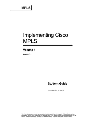 MPLS

Implementing Cisco
MPLS
Volume 1
Version 2.2

Student Guide
Text Part Number: 97-2389-02

The PDF files and any printed representation for this material are the property of Cisco Systems, Inc.,
for the sole use by Cisco employees for personal study. The files or printed representations may not be
used in commercial training, and may not be distributed for purposes other than individual study.

 