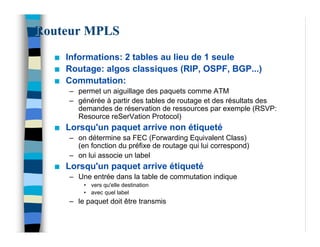 Routeur MPLS
  n   Informations: 2 tables au lieu de 1 seule
  n   Routage: algos classiques (RIP, OSPF, BGP...)
  n   Commutation:
      – permet un aiguillage des paquets comme ATM
      – générée à partir des tables de routage et des résultats des
        demandes de réservation de ressources par exemple (RSVP:
        Resource reSerVation Protocol)
  n   Lorsqu'un paquet arrive non étiqueté
      – on détermine sa FEC (Forwarding Equivalent Class)
        (en fonction du préfixe de routage qui lui correspond)
      – on lui associe un label
  n   Lorsqu'un paquet arrive étiqueté
      – Une entrée dans la table de commutation indique
          • vers qu'elle destination
          • avec quel label
      – le paquet doit être transmis
 