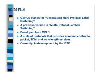 GMPLS

  n   GMPLS stands for “Generalized Multi-Protocol Label
      Switching”
  n   A previous version is “Multi-Protocol Lambda
      Switching”
  n   Developed from MPLS
  n   A suite of protocols that provides common control to
      packet, TDM, and wavelength services.
  n   Currently, in development by the IETF
 