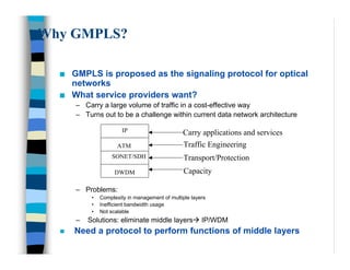 Why GMPLS?

  n   GMPLS is proposed as the signaling protocol for optical
      networks
  n   What service providers want?
      – Carry a large volume of traffic in a cost-effective way
      – Turns out to be a challenge within current data network architecture

                        IP                      Carry applications and services
                      ATM                        Traffic Engineering
                   SONET/SDH                     Transport/Protection
                     DWDM                        Capacity

      – Problems:
           •   Complexity in management of multiple layers
           •   Inefficient bandwidth usage
           •   Not scalable
      –   Solutions: eliminate middle layers‡ IP/WDM
  n   Need a protocol to perform functions of middle layers
 