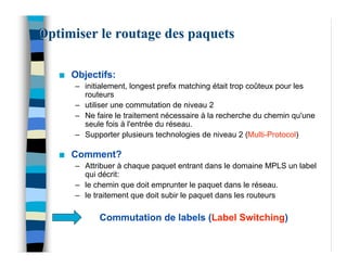 Optimiser le routage des paquets

   n   Objectifs:
       – initialement, longest prefix matching était trop coûteux pour les
         routeurs
       – utiliser une commutation de niveau 2
       – Ne faire le traitement nécessaire à la recherche du chemin qu'une
         seule fois à l'entrée du réseau.
       – Supporter plusieurs technologies de niveau 2 (Multi-Protocol)

   n   Comment?
       – Attribuer à chaque paquet entrant dans le domaine MPLS un label
         qui décrit:
       – le chemin que doit emprunter le paquet dans le réseau.
       – le traitement que doit subir le paquet dans les routeurs

             Commutation de labels (Label Switching)
 