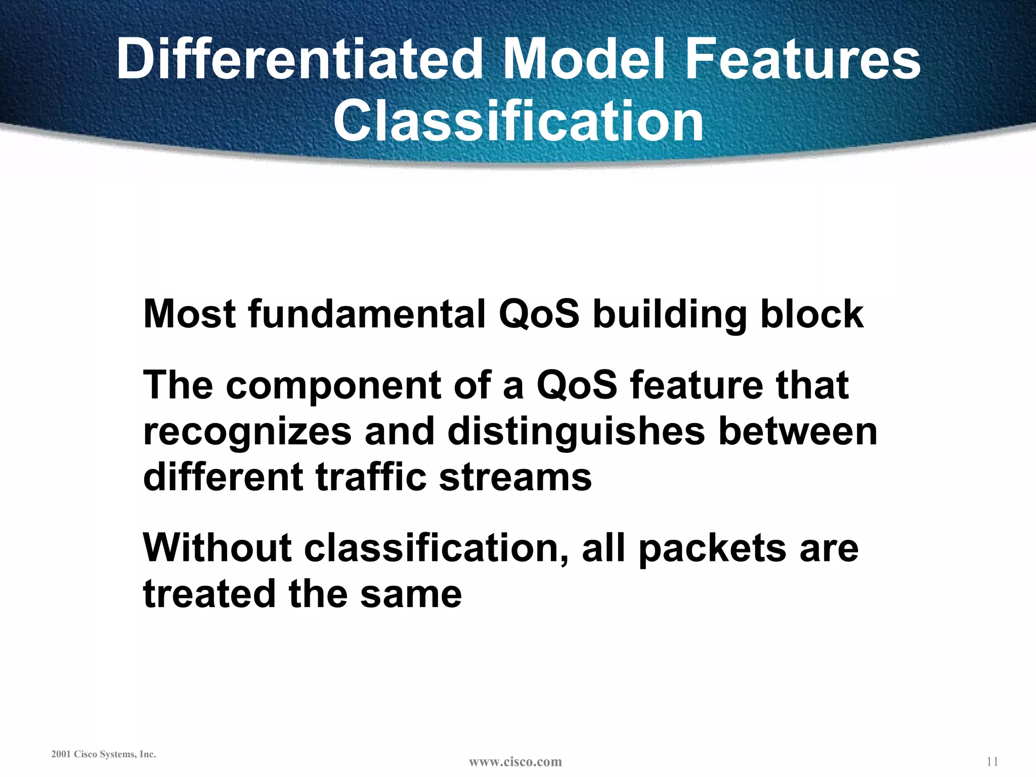 Differentiated Model Features Classification Most fundamental QoS building block The component of a QoS feature that recognizes and distinguishes between different traffic streams Without classification, all packets are treated the same 