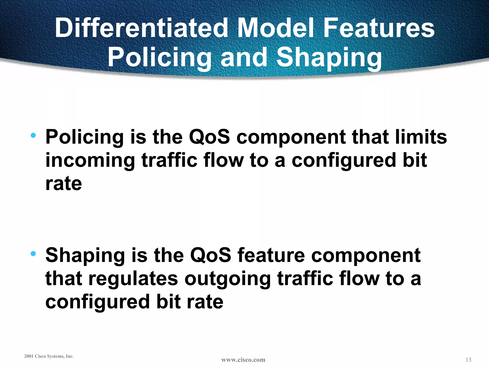 Differentiated Model Features Policing and Shaping Policing is the QoS component that limits  incoming traffic flow to a configured bit rate Shaping is the QoS feature component that regulates outgoing traffic flow to a configured bit rate 