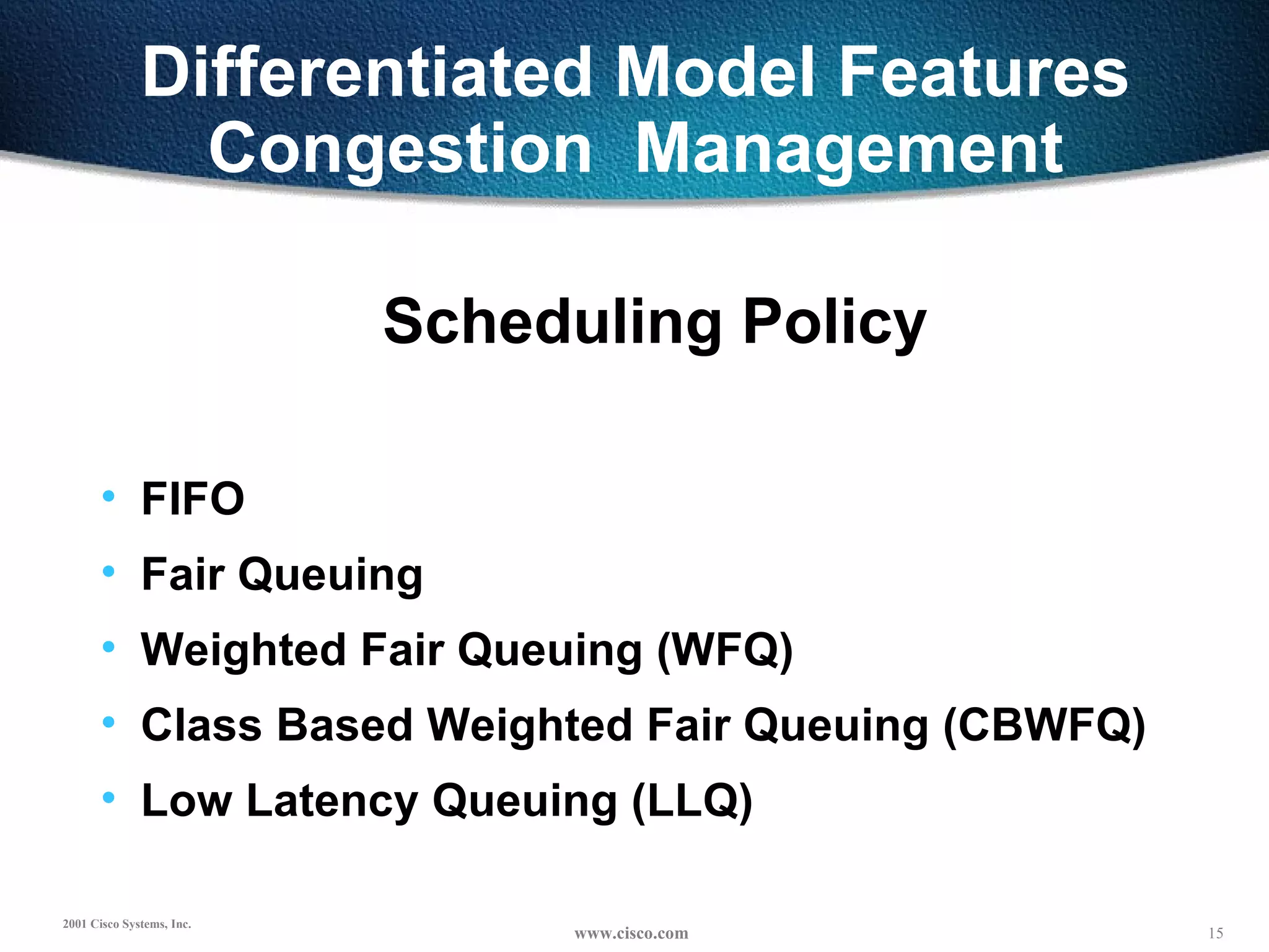 Differentiated Model Features Congestion  Management Scheduling Policy FIFO Fair Queuing Weighted Fair Queuing (WFQ) Class Based Weighted Fair Queuing (CBWFQ) Low Latency Queuing (LLQ) 