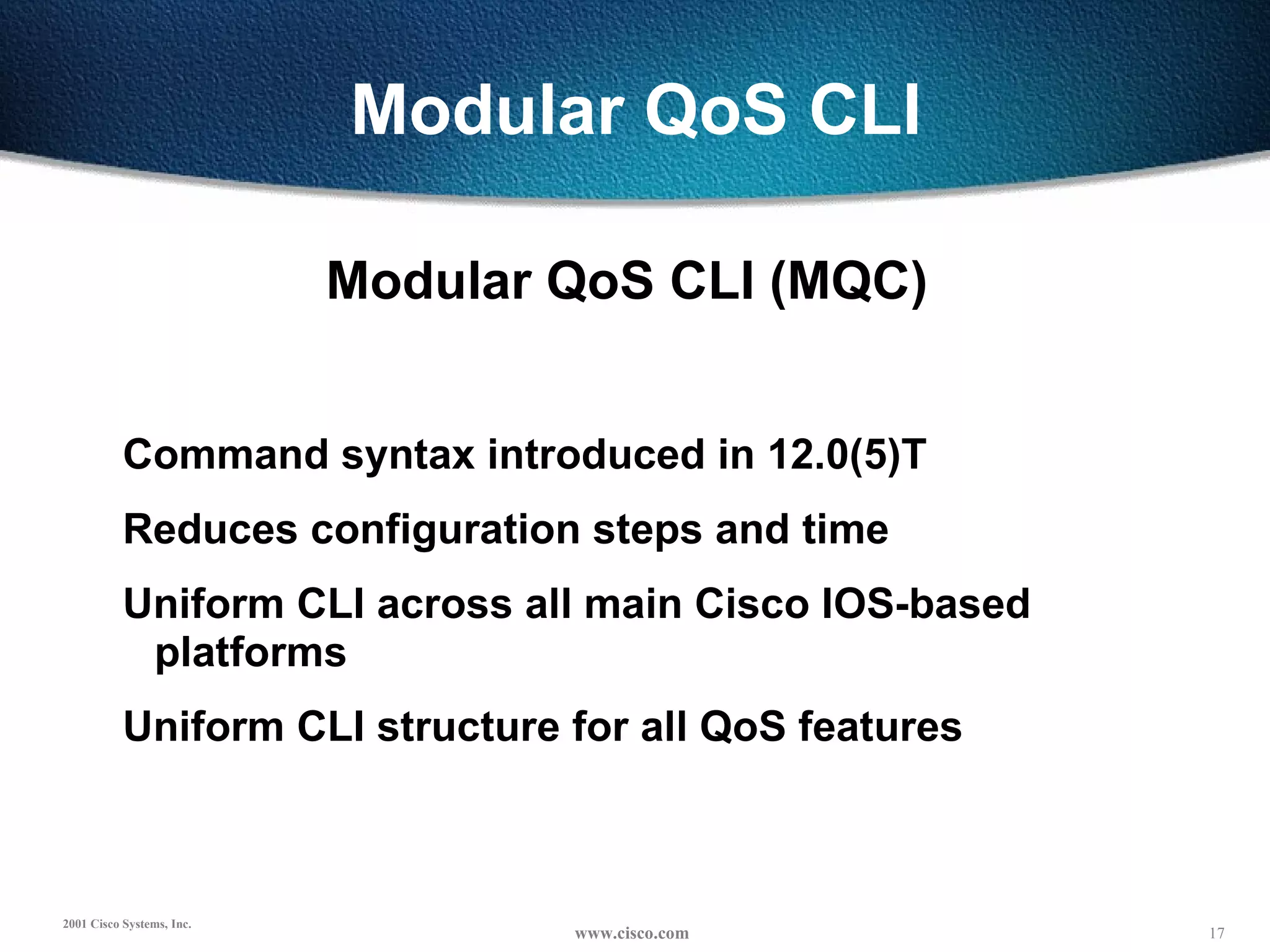 Modular QoS CLI Modular QoS CLI (MQC) Command syntax introduced in 12.0(5)T Reduces configuration steps and time Uniform CLI across all main Cisco IOS-based platforms Uniform CLI structure for all QoS features 