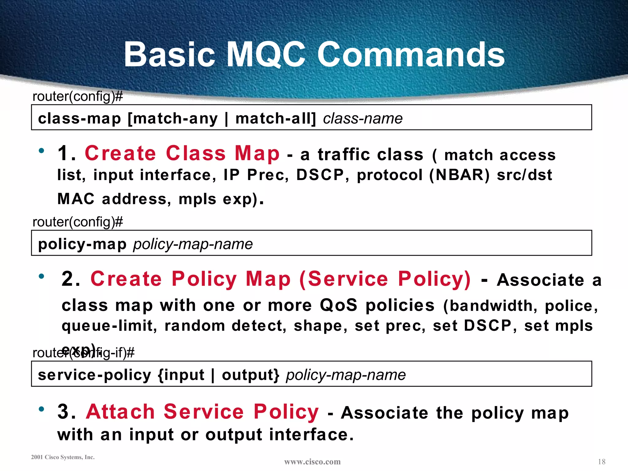 Basic MQC Commands class-map [match-any | match-all]  class-name   router(config)# 1.   Create Class Map  - a traffic class   ( match access list, input interface, IP Prec, DSCP, protocol (NBAR) src/dst MAC address, mpls exp) . policy-map  policy-map-name router(config)# 2.  Create Policy Map (Service Policy)  -  Associate a  class map with one or more QoS policies   (bandwidth, police,  queue-limit, random detect, shape, set prec, set DSCP, set mpls exp) . service-policy {input | output}  policy-map-name router(config-if)# 3.  Attach Service Policy   - Associate the policy map with an input or output interface. 