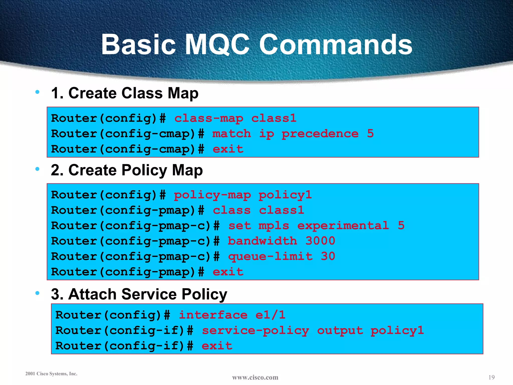 Basic MQC Commands 1. Create Class Map Router(config)#  class-map class1 Router(config-cmap)#  match ip precedence 5 Router(config-cmap)#  exit Router(config)#  policy-map policy1 Router(config-pmap)#  class class1 Router(config-pmap-c)#  set mpls experimental 5 Router(config-pmap-c)#  bandwidth 3000   Router(config-pmap-c)#  queue-limit 30 Router(config-pmap)#  exit Router(config)#  interface e1/1 Router(config-if)#  service-policy output policy1   Router(config-if)#  exit 2. Create Policy Map 3. Attach Service Policy 