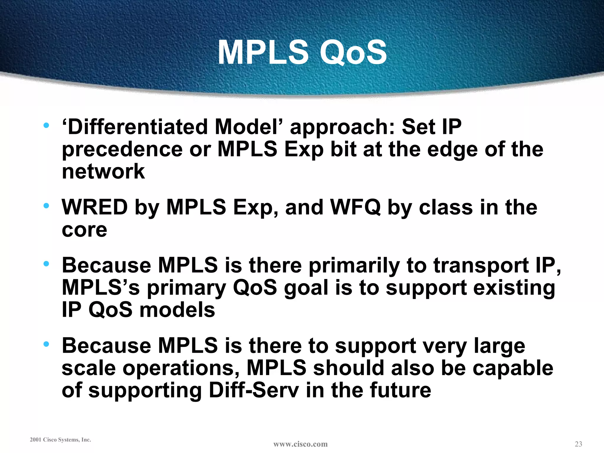 MPLS QoS ‘ Differentiated Model’ approach: Set IP precedence or MPLS Exp bit at the edge of the network WRED by MPLS Exp, and WFQ by class in the core Because MPLS is there primarily to transport IP, MPLS’s primary QoS goal is to support existing IP QoS models Because MPLS is there to support very large scale operations, MPLS should also be capable of supporting Diff-Serv in the future 