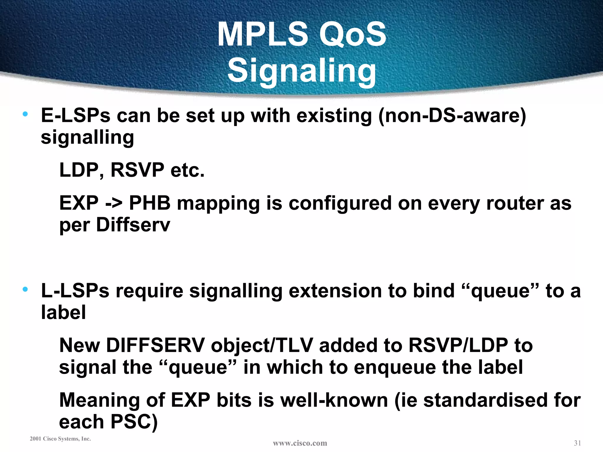 MPLS QoS Signaling E-LSPs can be set up with existing (non-DS-aware) signalling LDP, RSVP etc. EXP -> PHB mapping is configured on every router as per Diffserv L-LSPs require signalling extension to bind “queue” to a label New DIFFSERV object/TLV added to RSVP/LDP to signal the “queue” in which to enqueue the label Meaning of EXP bits is well-known (ie standardised for each PSC) 