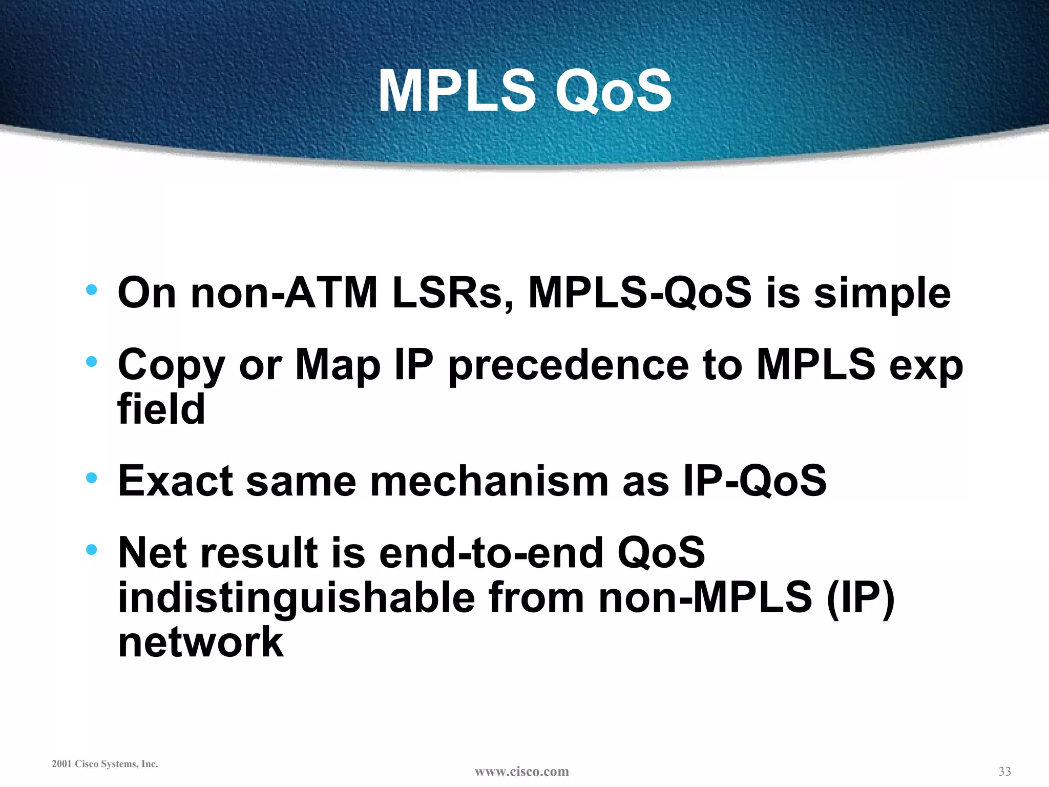 MPLS QoS On non-ATM LSRs, MPLS-QoS is simple Copy or Map IP precedence to MPLS exp field Exact same mechanism as IP-QoS Net result is end-to-end QoS indistinguishable from non-MPLS (IP) network 