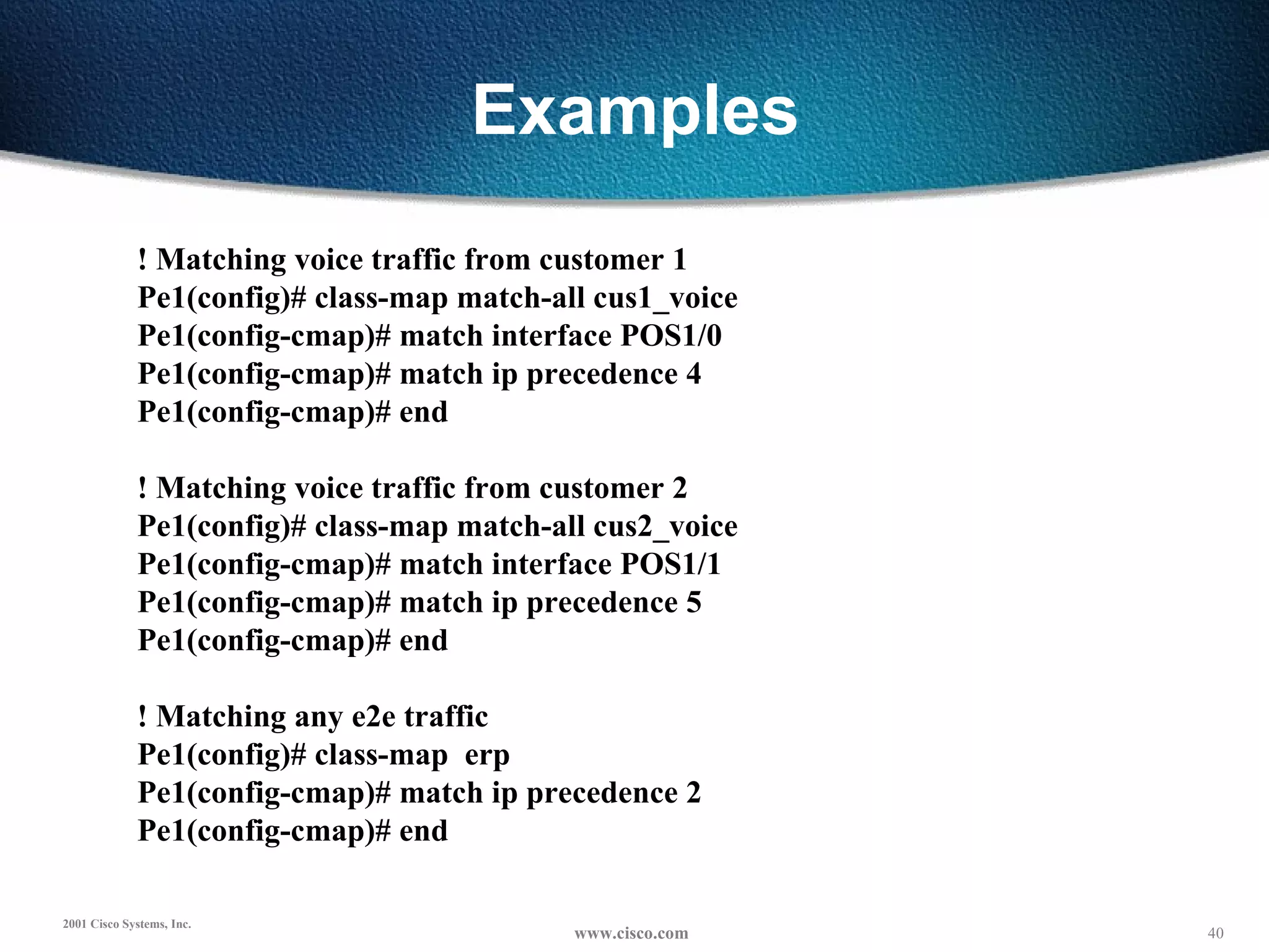 Examples ! Matching voice traffic from customer 1 Pe1(config)# class-map match-all cus1_voice Pe1(config-cmap)# match interface POS1/0 Pe1(config-cmap)# match ip precedence 4 Pe1(config-cmap)# end   ! Matching voice traffic from customer 2 Pe1(config)# class-map match-all cus2_voice Pe1(config-cmap)# match interface POS1/1 Pe1(config-cmap)# match ip precedence 5 Pe1(config-cmap)# end   ! Matching any e2e traffic Pe1(config)# class-map  erp Pe1(config-cmap)# match ip precedence 2 Pe1(config-cmap)# end 