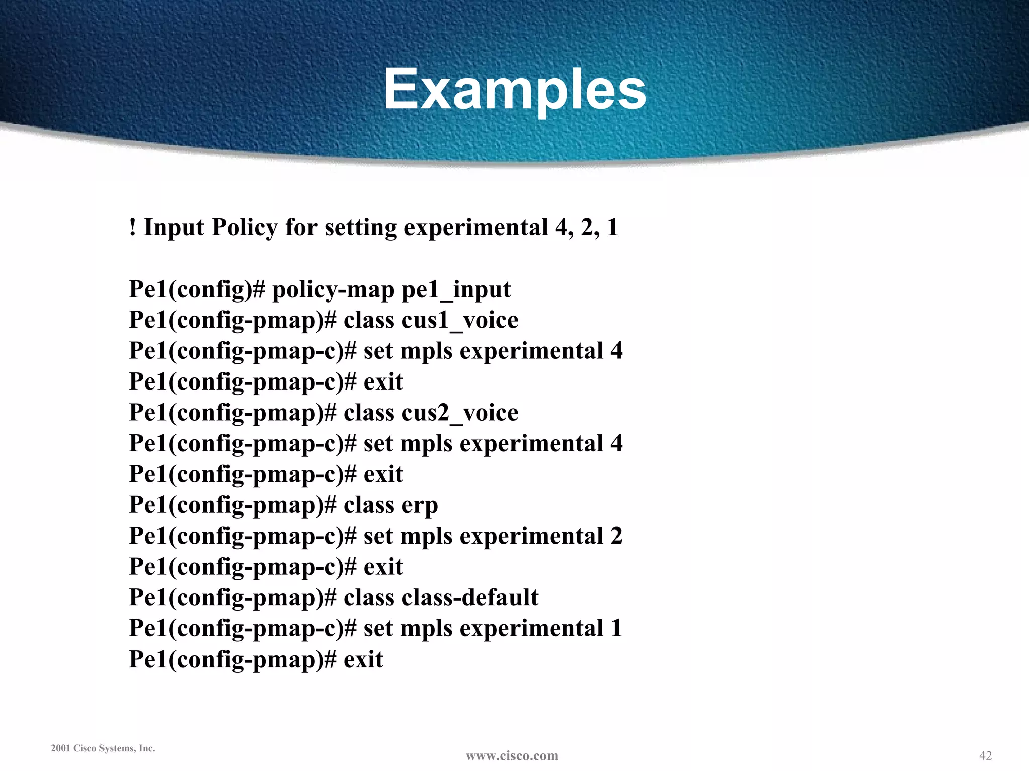 Examples ! Input Policy for setting experimental 4, 2, 1 Pe1(config)# policy-map pe1_input Pe1(config-pmap)# class cus1_voice Pe1(config-pmap-c)# set mpls experimental 4 Pe1(config-pmap-c)# exit Pe1(config-pmap)# class cus2_voice Pe1(config-pmap-c)# set mpls experimental 4 Pe1(config-pmap-c)# exit Pe1(config-pmap)# class erp Pe1(config-pmap-c)# set mpls experimental 2 Pe1(config-pmap-c)# exit Pe1(config-pmap)# class class-default Pe1(config-pmap-c)# set mpls experimental 1 Pe1(config-pmap)# exit 