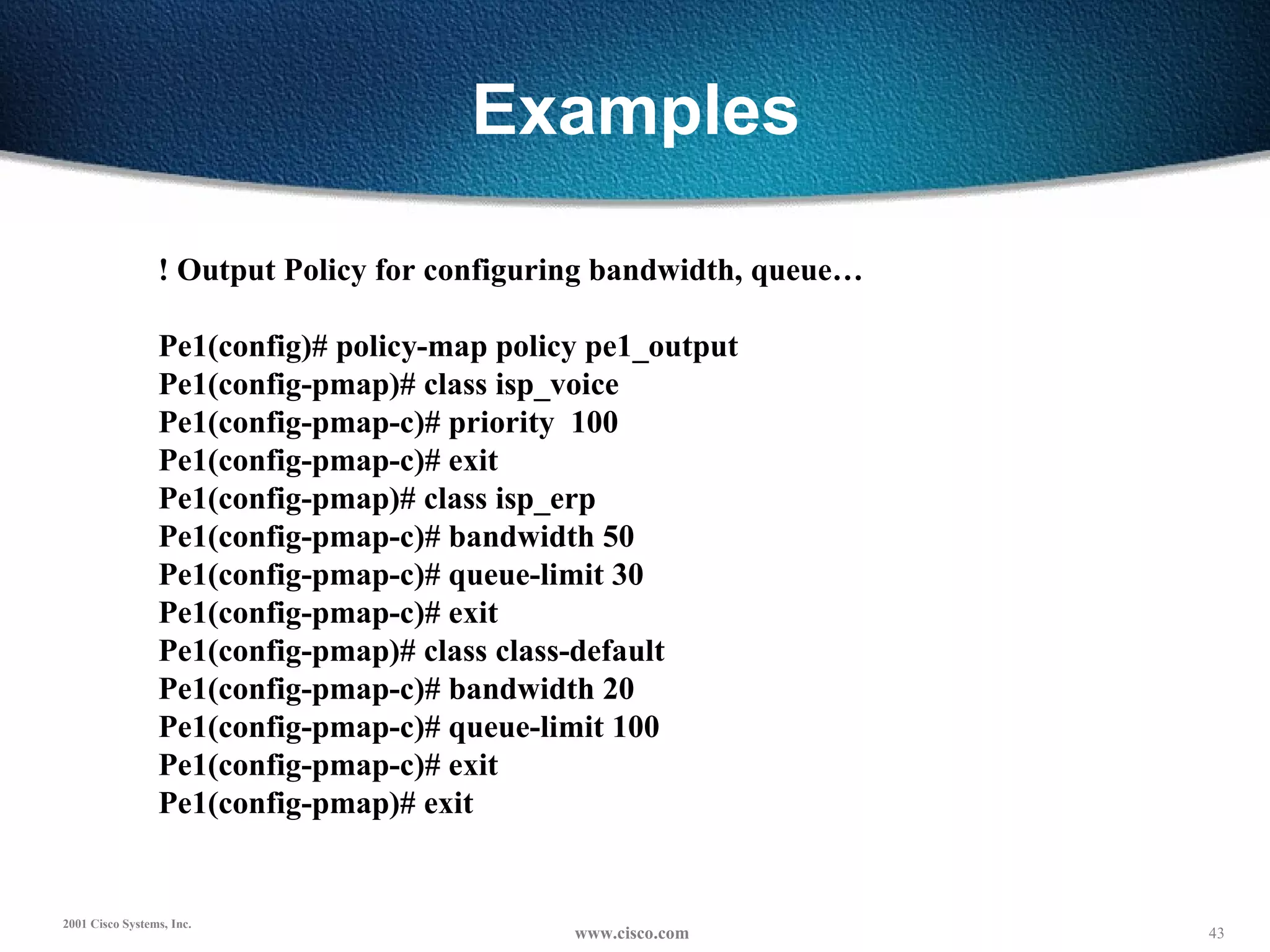 Examples ! Output Policy for configuring bandwidth, queue… Pe1(config)# policy-map policy pe1_output Pe1(config-pmap)# class isp_voice Pe1(config-pmap-c)# priority  100 Pe1(config-pmap-c)# exit Pe1(config-pmap)# class isp_erp Pe1(config-pmap-c)# bandwidth 50 Pe1(config-pmap-c)# queue-limit 30 Pe1(config-pmap-c)# exit Pe1(config-pmap)# class class-default Pe1(config-pmap-c)# bandwidth 20 Pe1(config-pmap-c)# queue-limit 100 Pe1(config-pmap-c)# exit Pe1(config-pmap)# exit 
