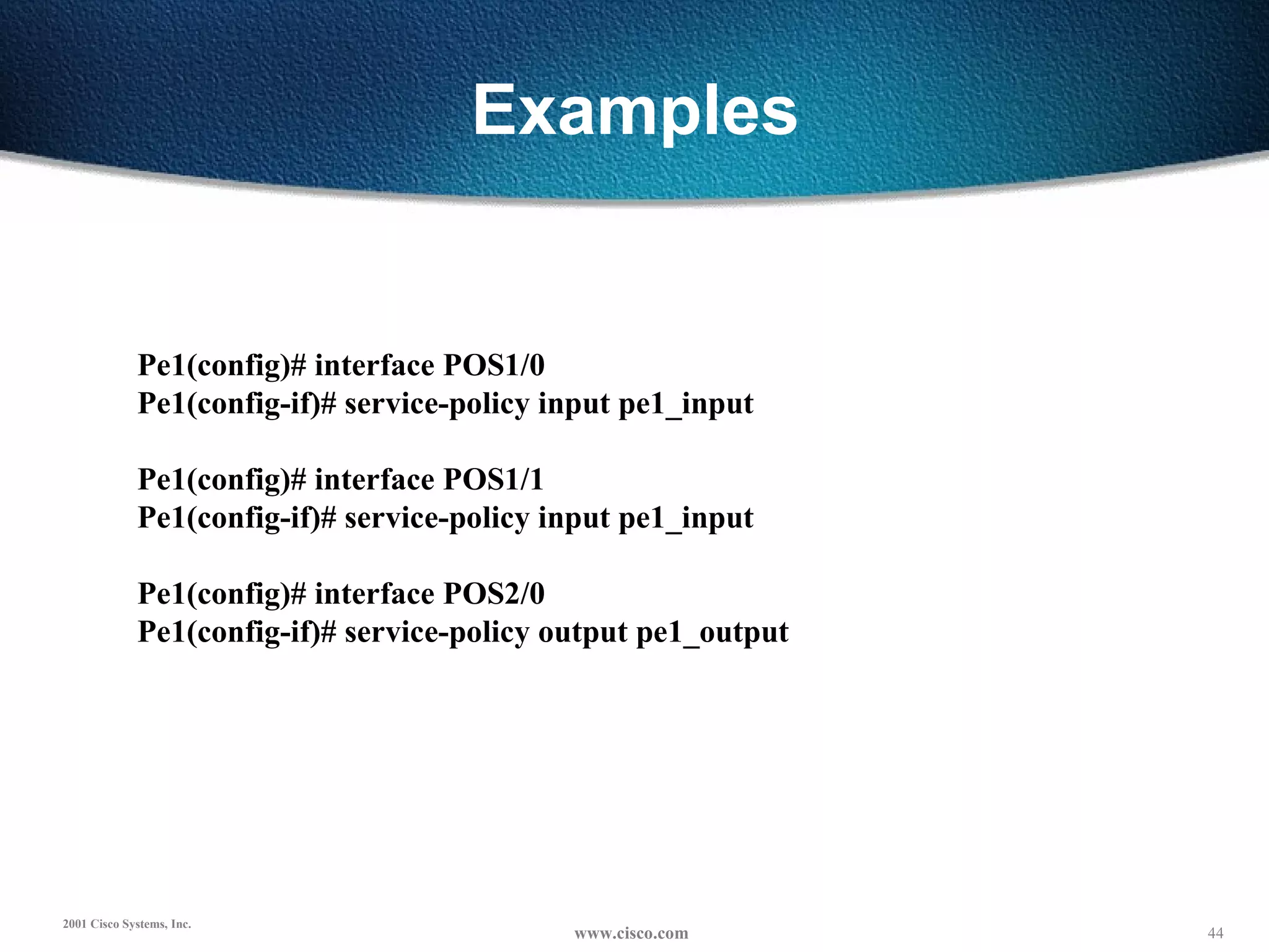 Examples Pe1(config)# interface POS1/0 Pe1(config-if)# service-policy input pe1_input   Pe1(config)# interface POS1/1 Pe1(config-if)# service-policy input pe1_input   Pe1(config)# interface POS2/0 Pe1(config-if)# service-policy output pe1_output   