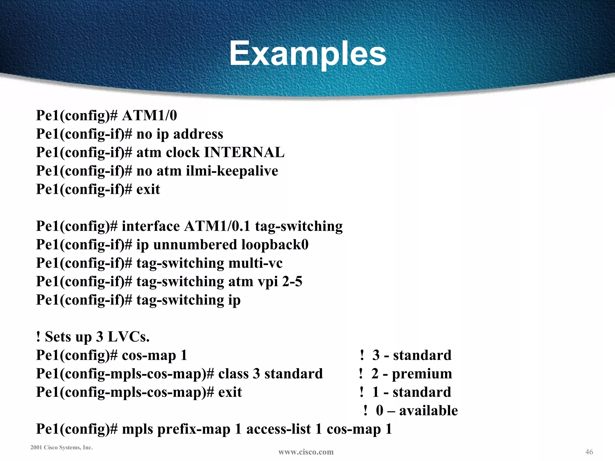 Examples Pe1(config)# ATM1/0 Pe1(config-if)# no ip address Pe1(config-if)# atm clock INTERNAL Pe1(config-if)# no atm ilmi-keepalive Pe1(config-if)# exit   Pe1(config)# interface ATM1/0.1 tag-switching Pe1(config-if)# ip unnumbered loopback0 Pe1(config-if)# tag-switching multi-vc Pe1(config-if)# tag-switching atm vpi 2-5 Pe1(config-if)# tag-switching ip   ! Sets up 3 LVCs. Pe1(config)# cos-map 1  !  3 - standard Pe1(config-mpls-cos-map)# class 3 standard  !  2 - premium Pe1(config-mpls-cos-map)# exit  !  1 - standard !  0 – available Pe1(config)# mpls prefix-map 1 access-list 1 cos-map 1 