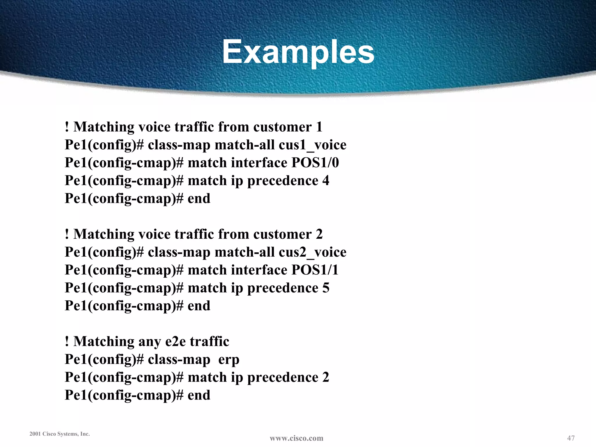 Examples ! Matching voice traffic from customer 1 Pe1(config)# class-map match-all cus1_voice Pe1(config-cmap)# match interface POS1/0 Pe1(config-cmap)# match ip precedence 4 Pe1(config-cmap)# end   ! Matching voice traffic from customer 2 Pe1(config)# class-map match-all cus2_voice Pe1(config-cmap)# match interface POS1/1 Pe1(config-cmap)# match ip precedence 5 Pe1(config-cmap)# end   ! Matching any e2e traffic Pe1(config)# class-map  erp Pe1(config-cmap)# match ip precedence 2 Pe1(config-cmap)# end 