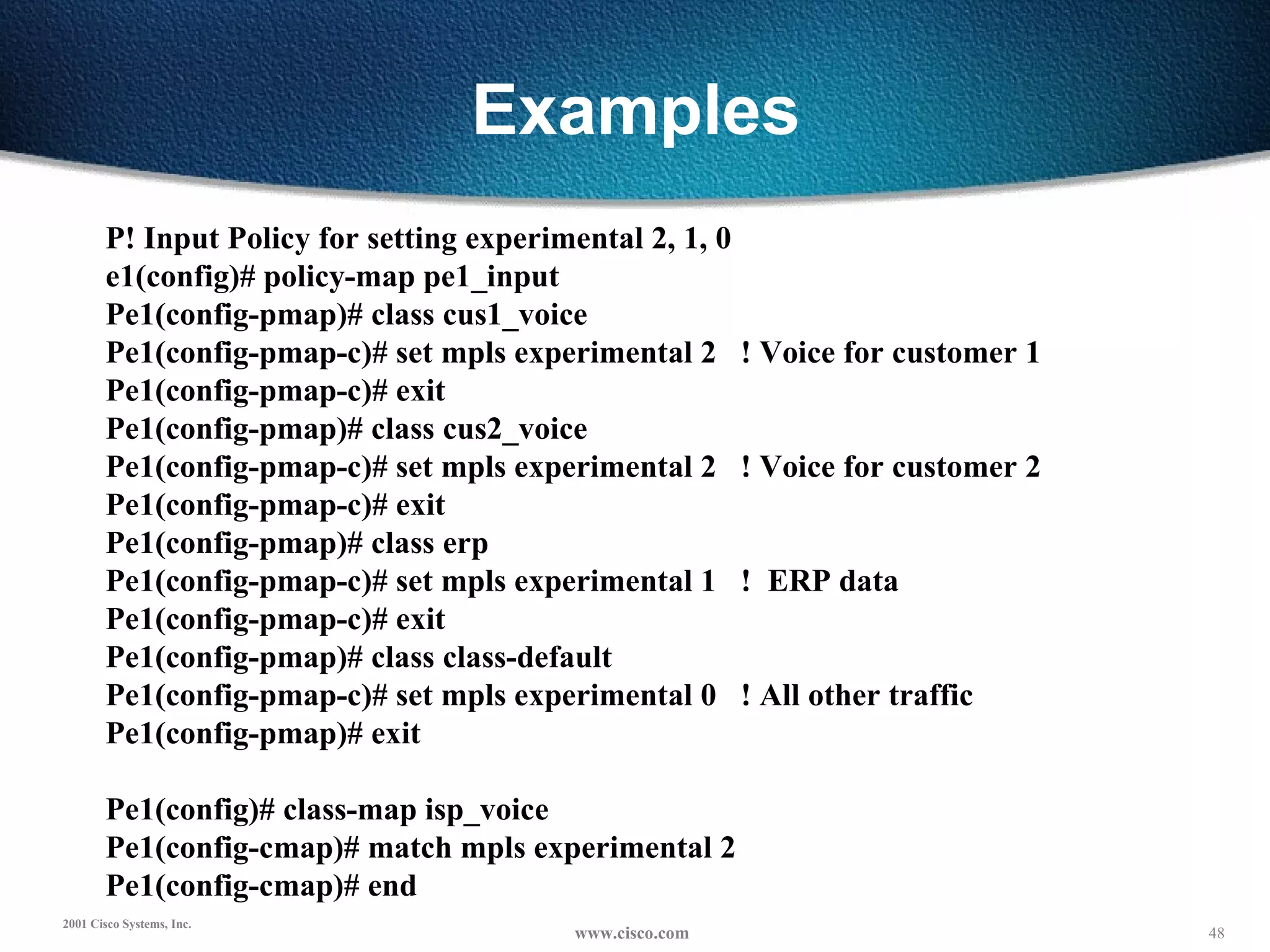 Examples P! Input Policy for setting experimental 2, 1, 0 e1(config)# policy-map pe1_input Pe1(config-pmap)# class cus1_voice Pe1(config-pmap-c)# set mpls experimental 2  ! Voice for customer 1 Pe1(config-pmap-c)# exit Pe1(config-pmap)# class cus2_voice Pe1(config-pmap-c)# set mpls experimental 2  ! Voice for customer 2 Pe1(config-pmap-c)# exit Pe1(config-pmap)# class erp Pe1(config-pmap-c)# set mpls experimental 1  !  ERP data Pe1(config-pmap-c)# exit Pe1(config-pmap)# class class-default Pe1(config-pmap-c)# set mpls experimental 0  ! All other traffic Pe1(config-pmap)# exit   Pe1(config)# class-map isp_voice Pe1(config-cmap)# match mpls experimental 2 Pe1(config-cmap)# end   