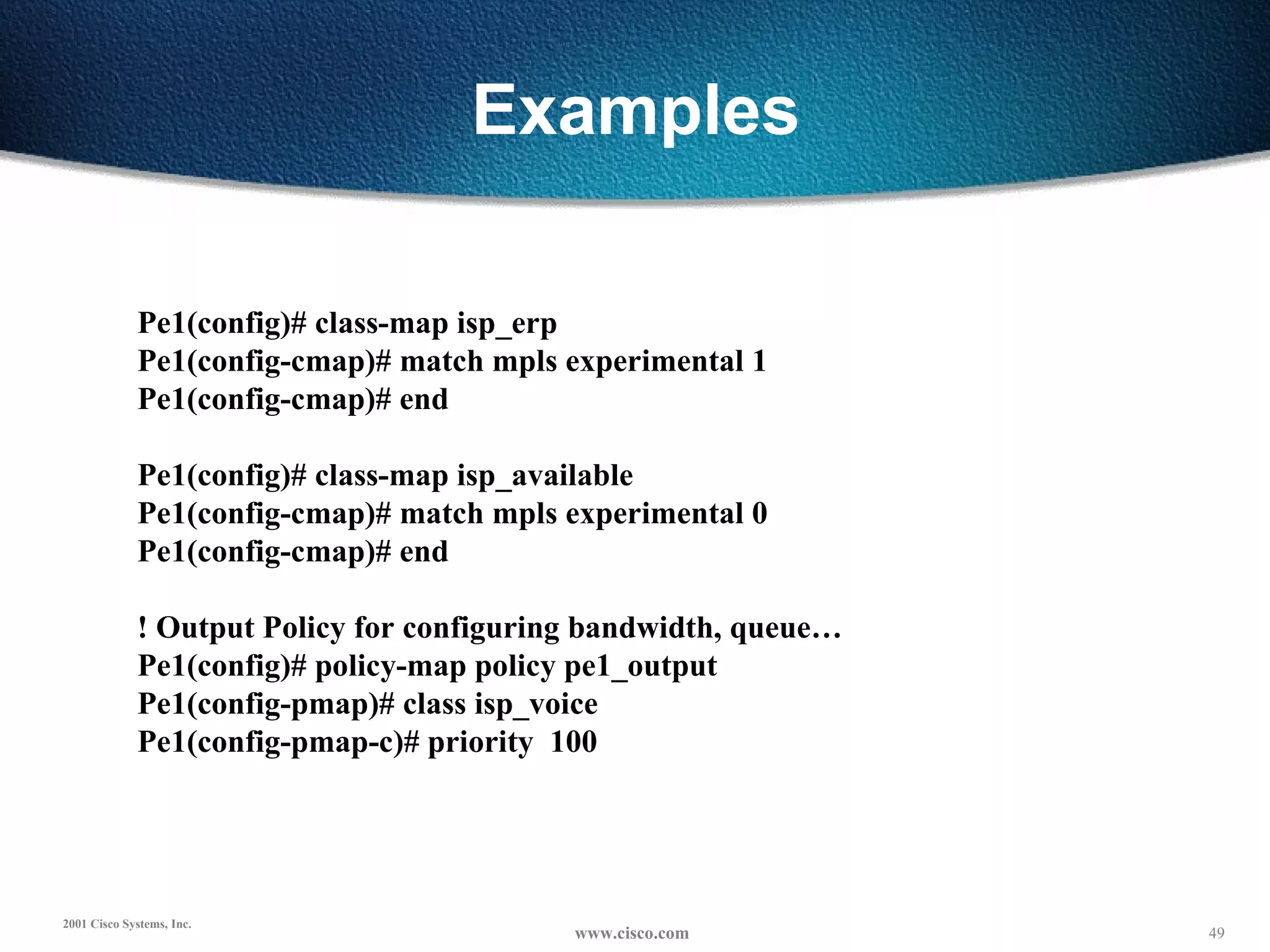 Examples Pe1(config)# class-map isp_erp Pe1(config-cmap)# match mpls experimental 1 Pe1(config-cmap)# end   Pe1(config)# class-map isp_available Pe1(config-cmap)# match mpls experimental 0 Pe1(config-cmap)# end   ! Output Policy for configuring bandwidth, queue… Pe1(config)# policy-map policy pe1_output Pe1(config-pmap)# class isp_voice Pe1(config-pmap-c)# priority  100 