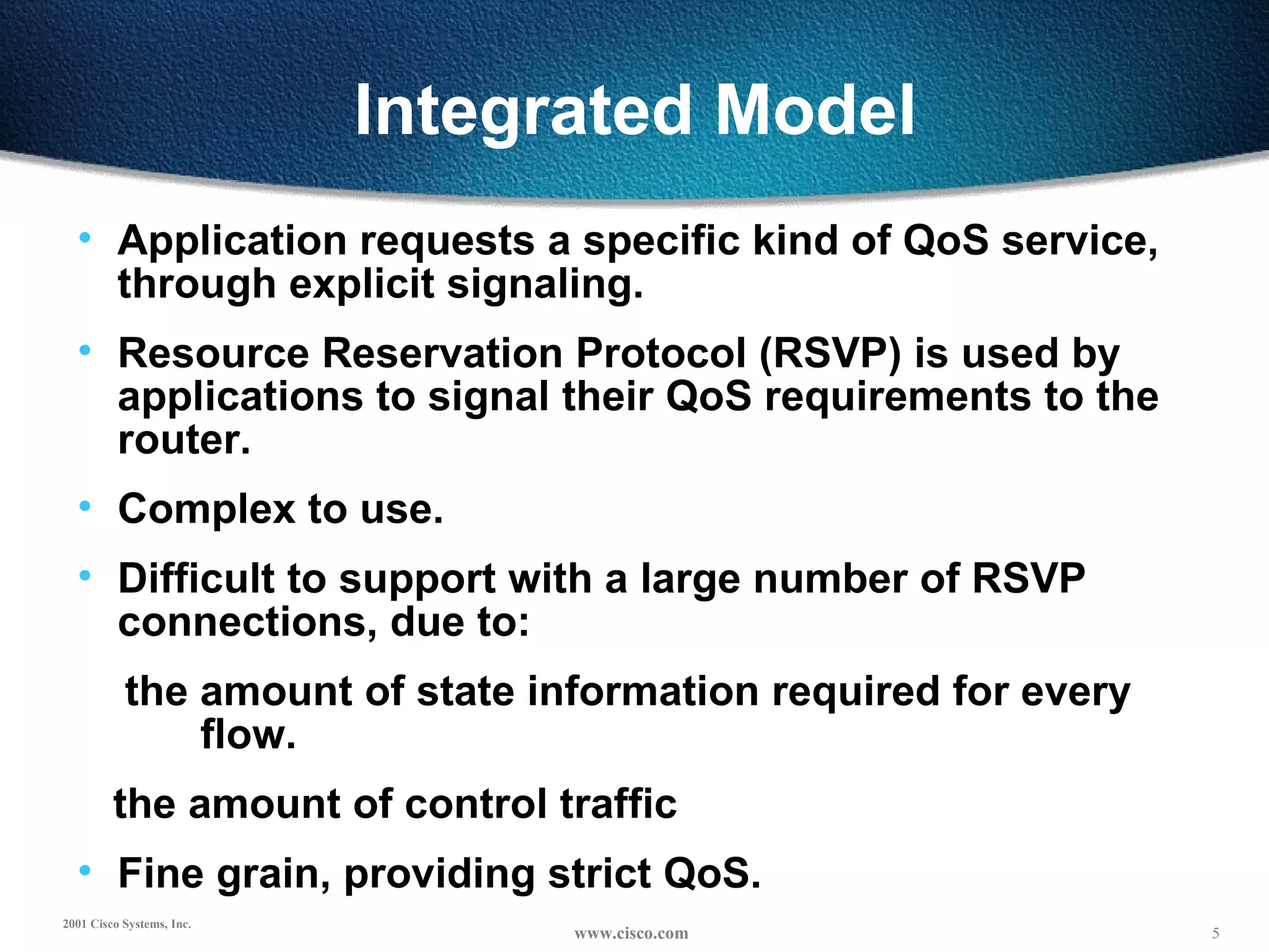 Integrated Model Application requests a specific kind of QoS service, through explicit signaling. Resource Reservation Protocol (RSVP) is used by applications to signal their QoS requirements to the router. Complex to use. Difficult to support with a large number of RSVP connections, due to: the amount of state information required for every  flow. the amount of control traffic Fine grain, providing strict QoS. 