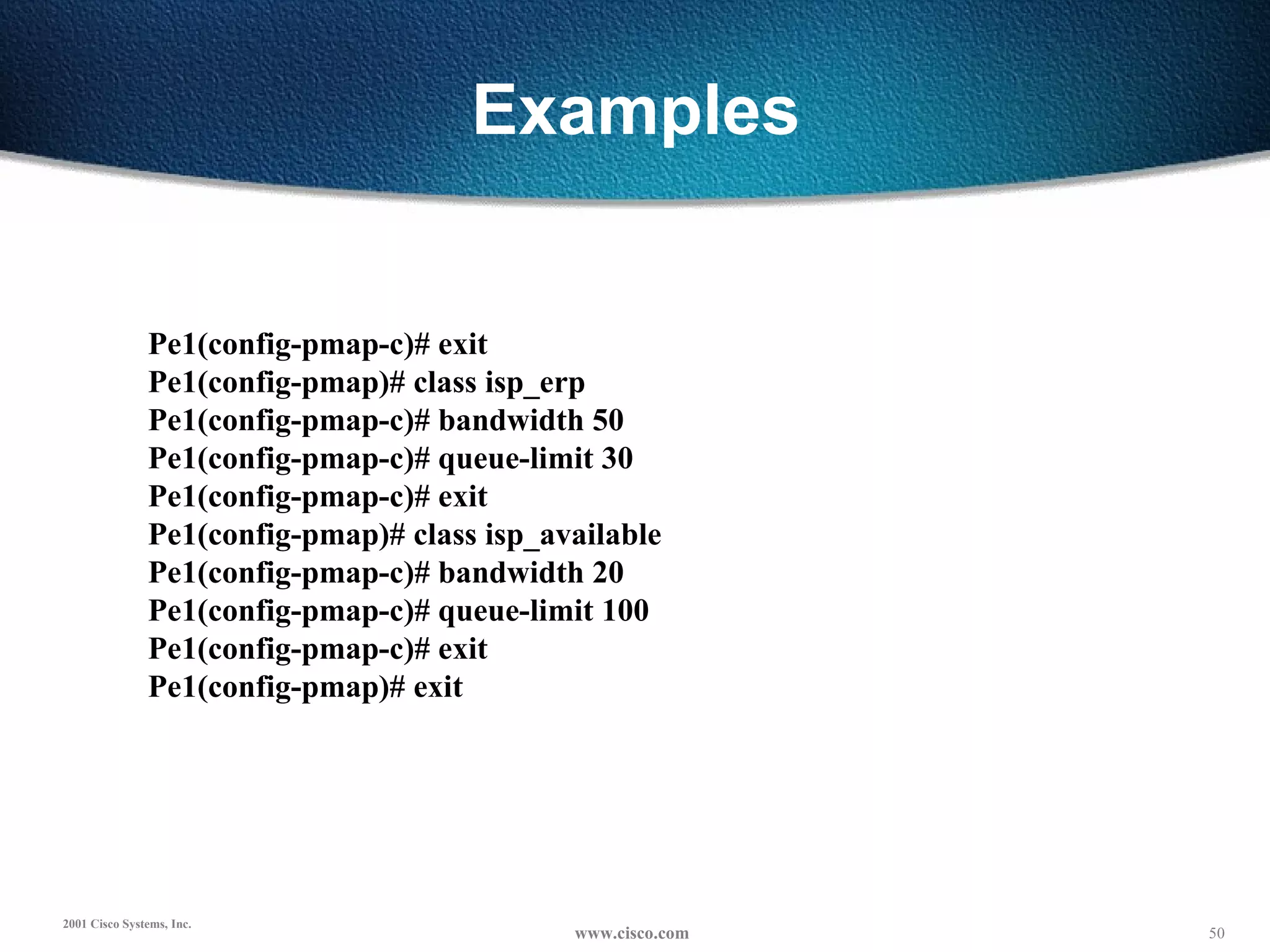 Examples Pe1(config-pmap-c)# exit Pe1(config-pmap)# class isp_erp Pe1(config-pmap-c)# bandwidth 50 Pe1(config-pmap-c)# queue-limit 30 Pe1(config-pmap-c)# exit Pe1(config-pmap)# class isp_available Pe1(config-pmap-c)# bandwidth 20 Pe1(config-pmap-c)# queue-limit 100 Pe1(config-pmap-c)# exit Pe1(config-pmap)# exit 