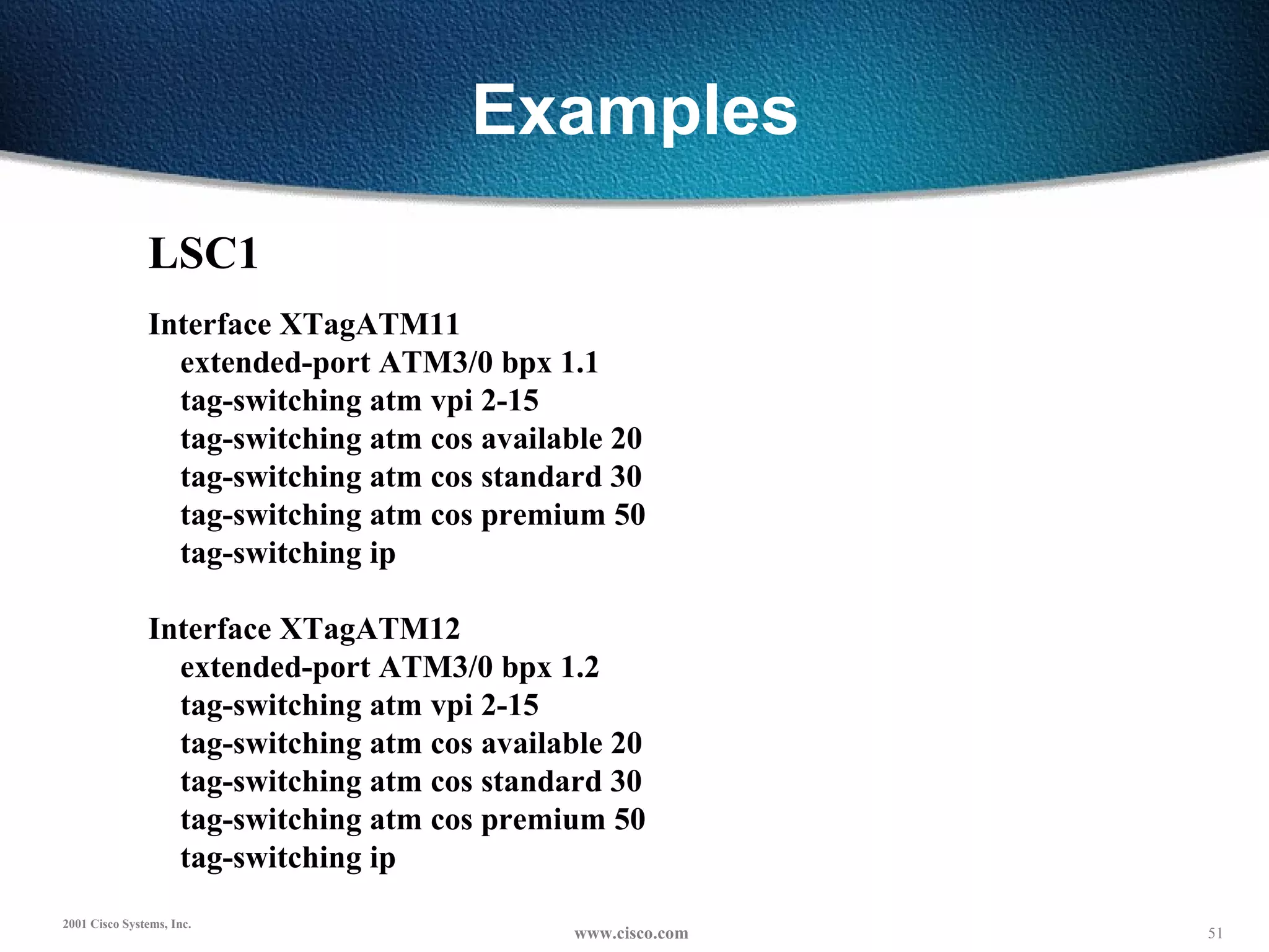 Examples LSC1   Interface XTagATM11 extended-port ATM3/0 bpx 1.1 tag-switching atm vpi 2-15 tag-switching atm cos available 20 tag-switching atm cos standard 30 tag-switching atm cos premium 50 tag-switching ip   Interface XTagATM12 extended-port ATM3/0 bpx 1.2 tag-switching atm vpi 2-15 tag-switching atm cos available 20 tag-switching atm cos standard 30 tag-switching atm cos premium 50 tag-switching ip 
