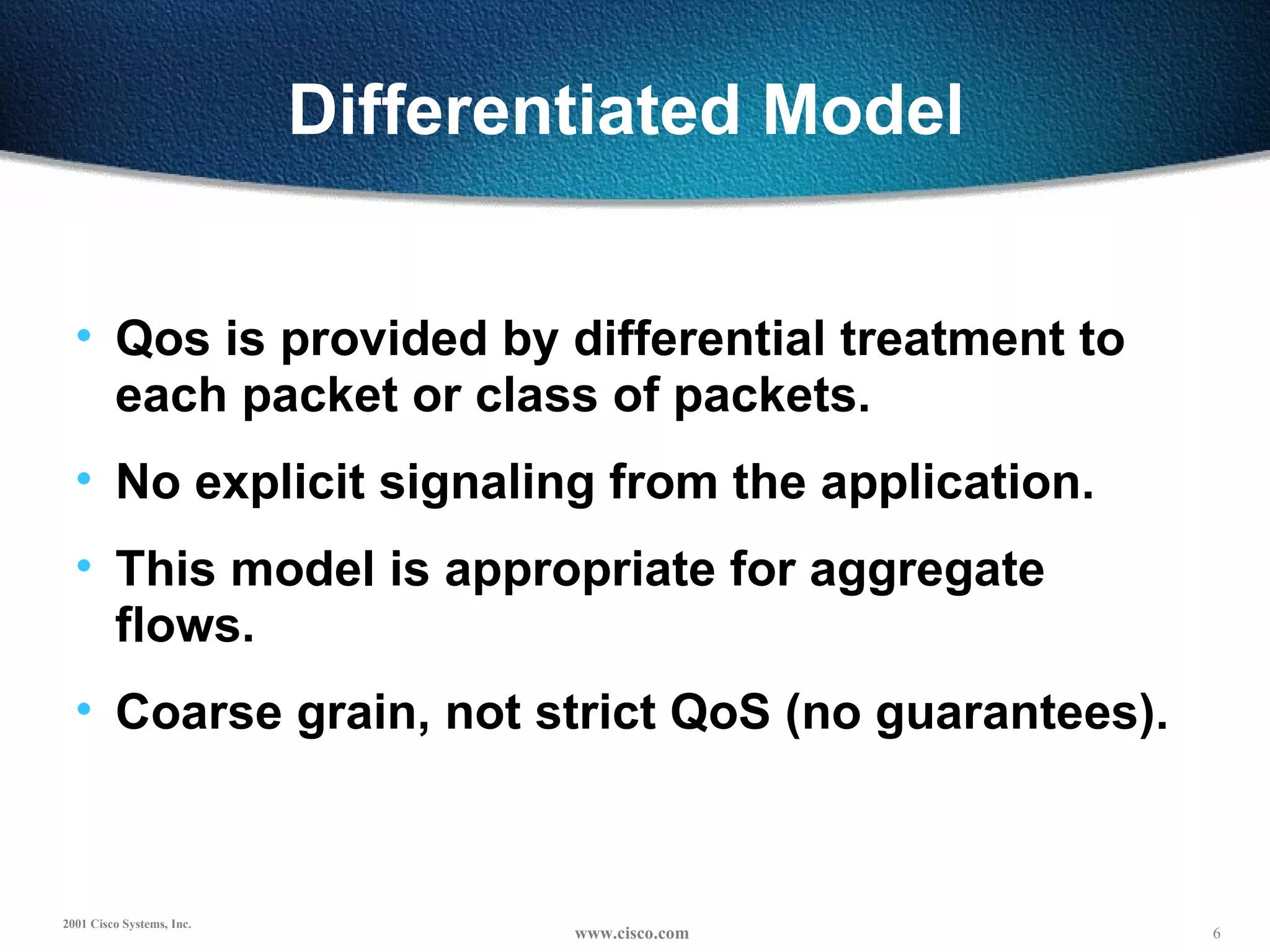Differentiated Model  Qos is provided by differential treatment to  each packet or class of packets. No explicit signaling from the application. This model is appropriate for aggregate flows. Coarse grain, not strict QoS (no guarantees). 